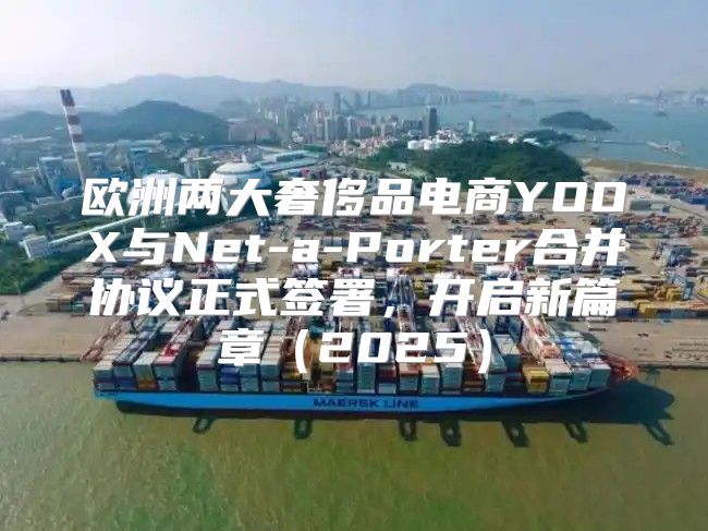 欧洲两大奢侈品电商YOOX与Net-a-Porter合并协议正式签署，开启新篇章2025