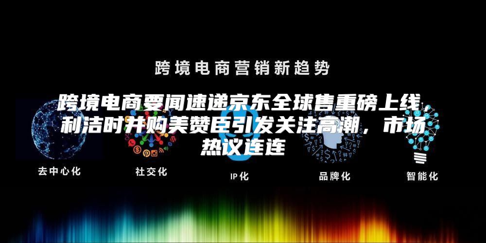 跨境电商要闻速递京东全球售重磅上线，利洁时并购美赞臣引发关注高潮，市场热议连连