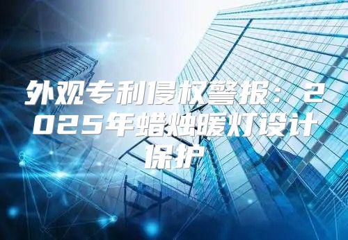 外观专利侵权警报：2025年蜡烛暖灯设计保护