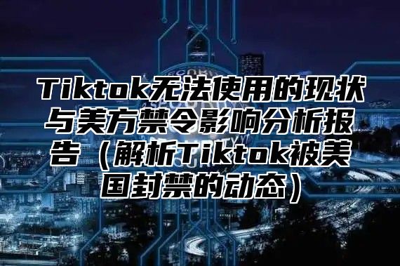 Tiktok无法使用的现状与美方禁令影响分析报告解析Tiktok被美国封禁的动态