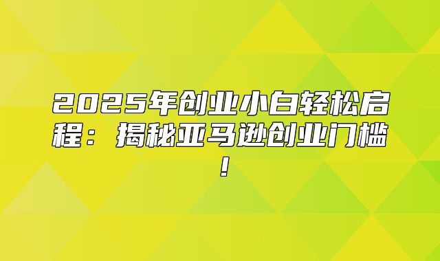 2025年创业小白轻松启程：揭秘亚马逊创业门槛！