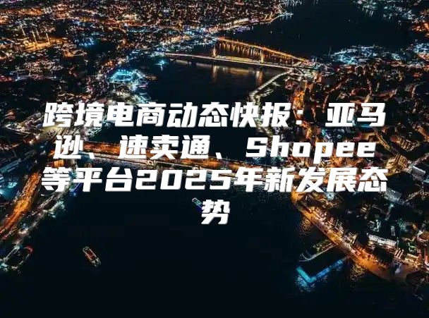 跨境电商动态快报：亚马逊、速卖通、Shopee等平台2025年新发展态势
