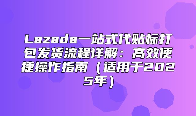 Lazada一站式代贴标打包发货流程详解：高效便捷操作指南适用于2025年