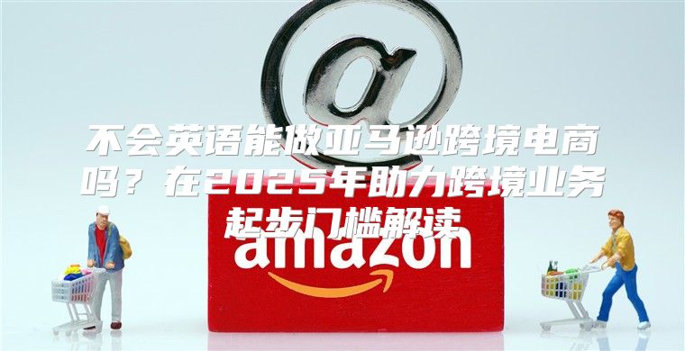 不会英语能做亚马逊跨境电商吗？在2025年助力跨境业务起步门槛解读
