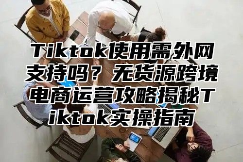 Tiktok使用需外网支持吗？无货源跨境电商运营攻略揭秘Tiktok实操指南