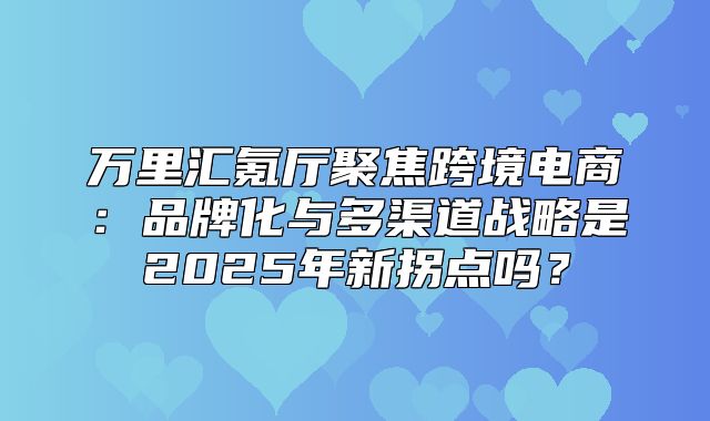 万里汇氪厅聚焦跨境电商：品牌化与多渠道战略是2025年新拐点吗？