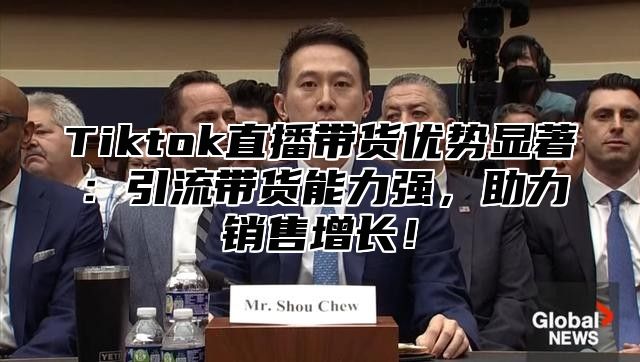 Tiktok直播带货优势显著：引流带货能力强，助力销售增长！