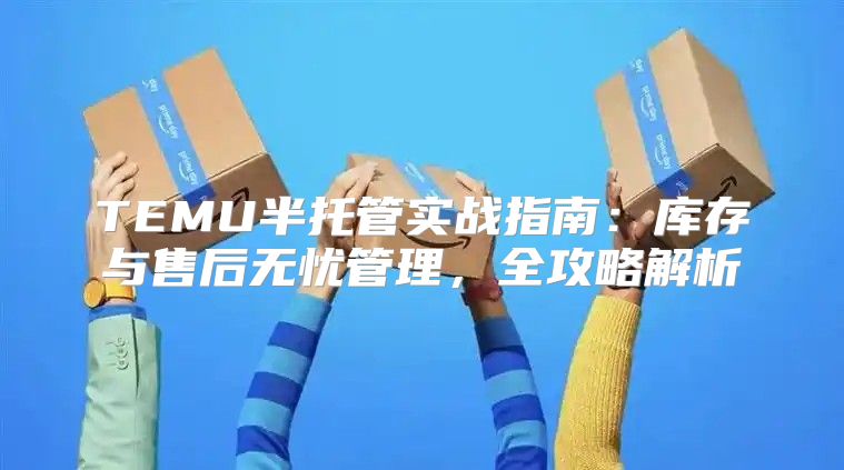 TEMU半托管实战指南：库存与售后无忧管理，全攻略解析