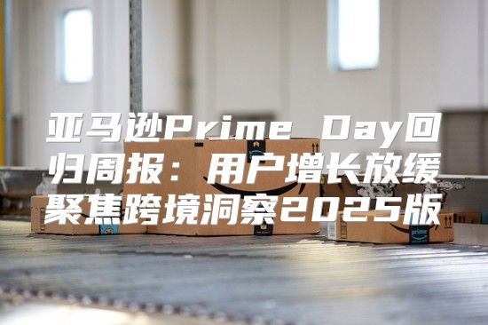 亚马逊Prime Day回归周报：用户增长放缓聚焦跨境洞察2025版