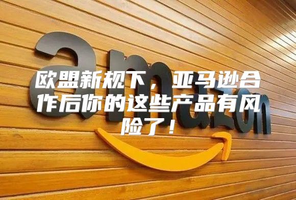 欧盟新规下，亚马逊合作后你的这些产品有风险了！