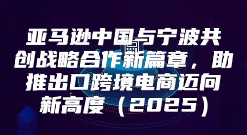 亚马逊中国与宁波共创战略合作新篇章，助推出口跨境电商迈向新高度2025