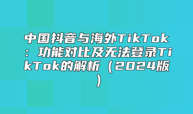 中国抖音与海外TikTok：功能对比及无法登录TikTok的解析2025版