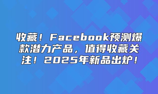 收藏！Facebook预测爆款潜力产品，值得收藏关注！2025年新品出炉！