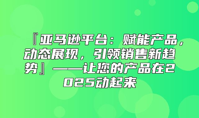 『亚马逊平台：赋能产品，动态展现，引领销售新趋势』——让您的产品在2025动起来