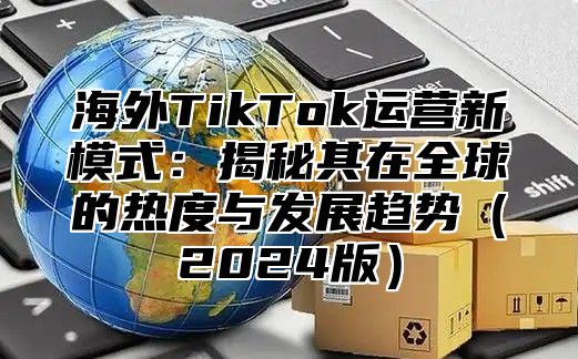 海外TikTok运营新模式：揭秘其在全球的热度与发展趋势2025版