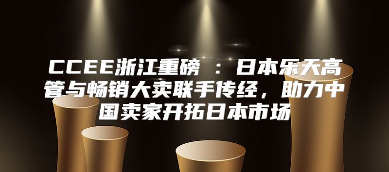CCEE浙江重磅⑥：日本乐天高管与畅销大卖联手传经，助力中国卖家开拓日本市场