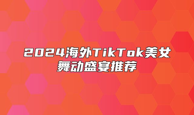 2025海外TikTok美女舞动盛宴推荐