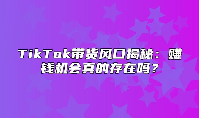 TikTok带货风口揭秘：赚钱机会真的存在吗？
