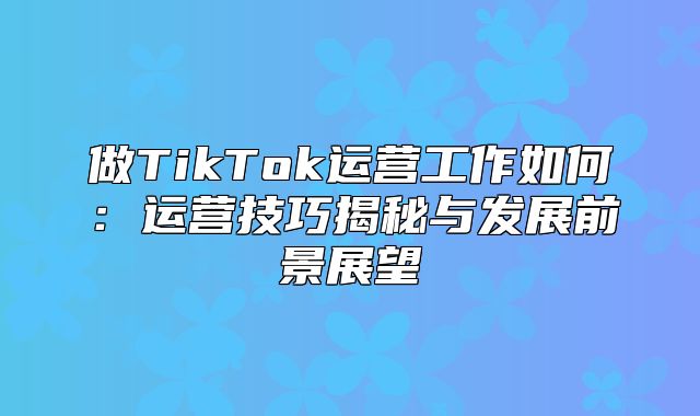 做TikTok运营工作如何：运营技巧揭秘与发展前景展望