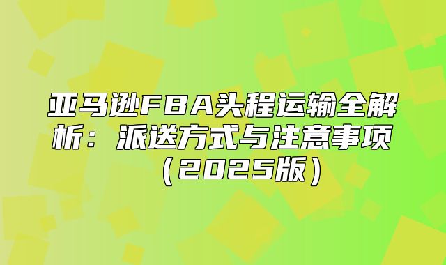 亚马逊FBA头程运输全解析：派送方式与注意事项2025版