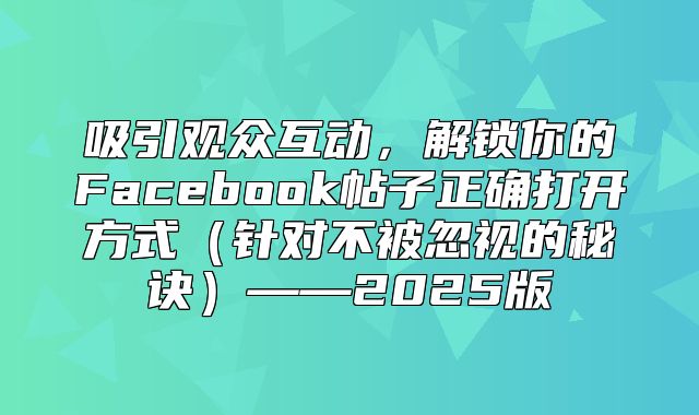 吸引观众互动，解锁你的Facebook帖子正确打开方式针对不被忽视的秘诀——2025版
