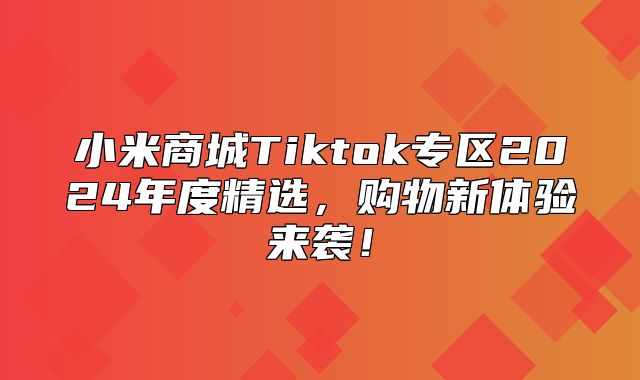 小米商城Tiktok专区2025年度精选，购物新体验来袭！