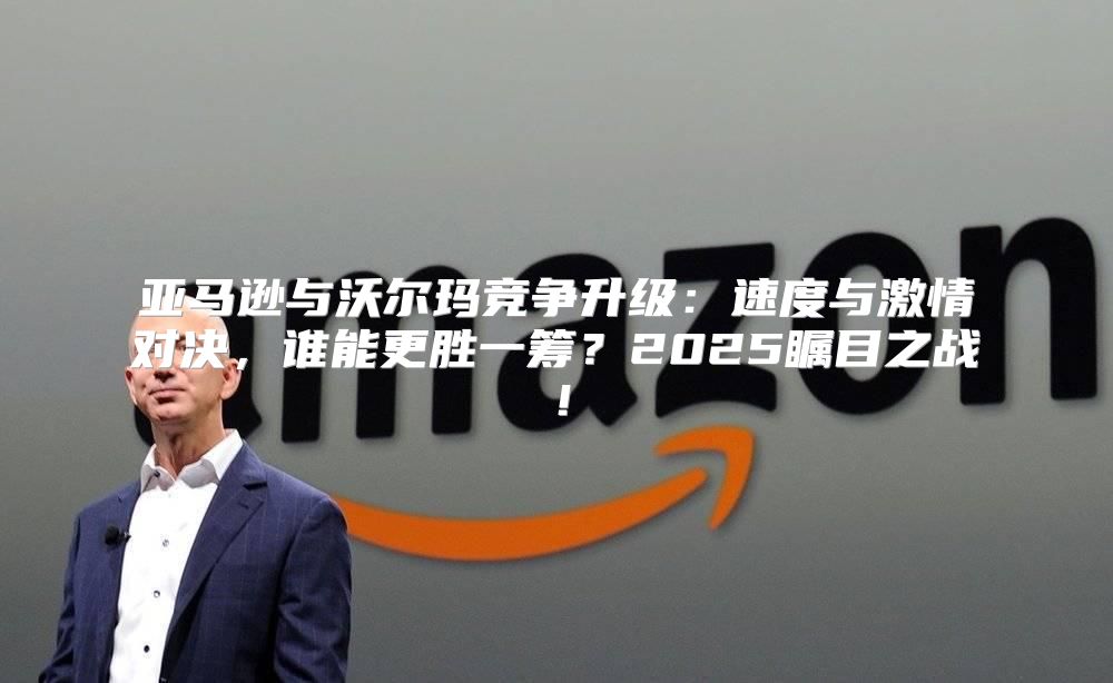亚马逊与沃尔玛竞争升级：速度与激情对决，谁能更胜一筹？2025瞩目之战！