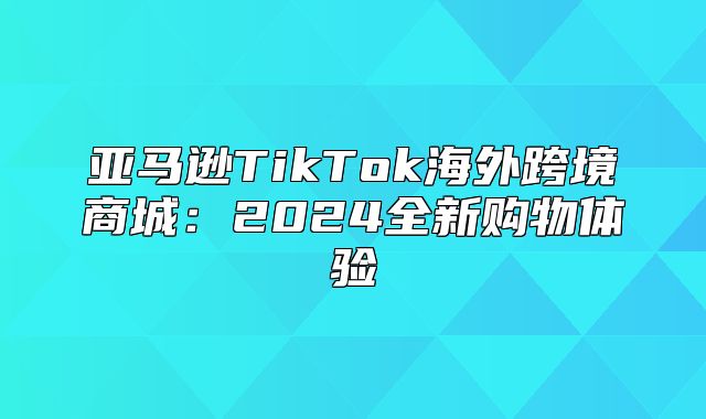 亚马逊TikTok海外跨境商城：2025全新购物体验
