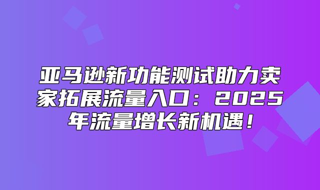 亚马逊新功能测试助力卖家拓展流量入口：2025年流量增长新机遇！