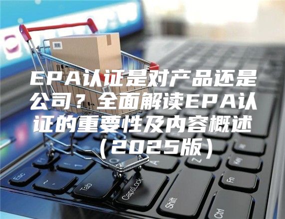 EPA认证是对产品还是公司？全面解读EPA认证的重要性及内容概述2025版