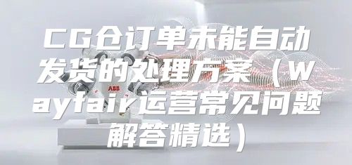 CG仓订单未能自动发货的处理方案Wayfair运营常见问题解答精选