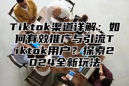 Tiktok渠道详解：如何有效推广与引流Tiktok用户？探索2025全新玩法