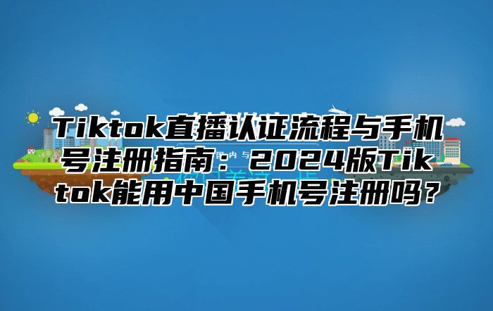 Tiktok直播认证流程与手机号注册指南：2025版Tiktok能用中国手机号注册吗？
