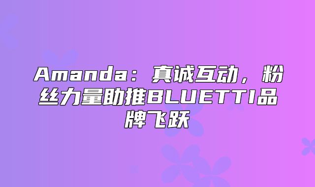 Amanda：真诚互动，粉丝力量助推BLUETTI品牌飞跃