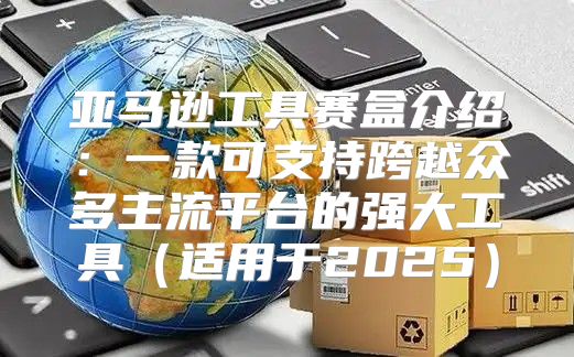 亚马逊工具赛盒介绍：一款可支持跨越众多主流平台的强大工具适用于2025