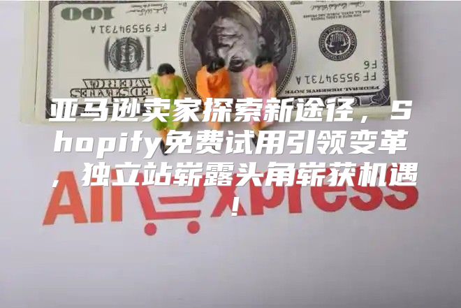 亚马逊卖家探索新途径，Shopify免费试用引领变革，独立站崭露头角崭获机遇！