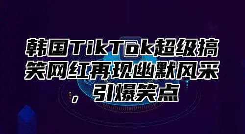 韩国TikTok超级搞笑网红再现幽默风采，引爆笑点