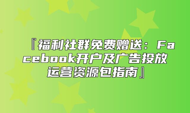 『福利社群免费赠送：Facebook开户及广告投放运营资源包指南』