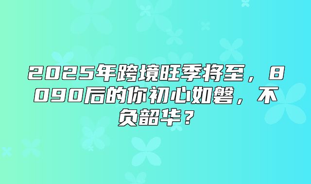 2025年跨境旺季将至，8090后的你初心如磐，不负韶华？