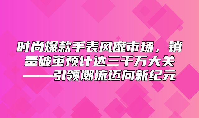 时尚爆款手表风靡市场，销量破茧预计达三千万大关——引领潮流迈向新纪元
