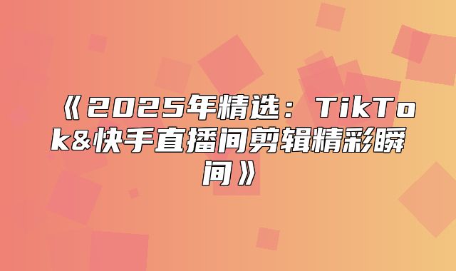2025年精选：TikTok&快手直播间剪辑精彩瞬间