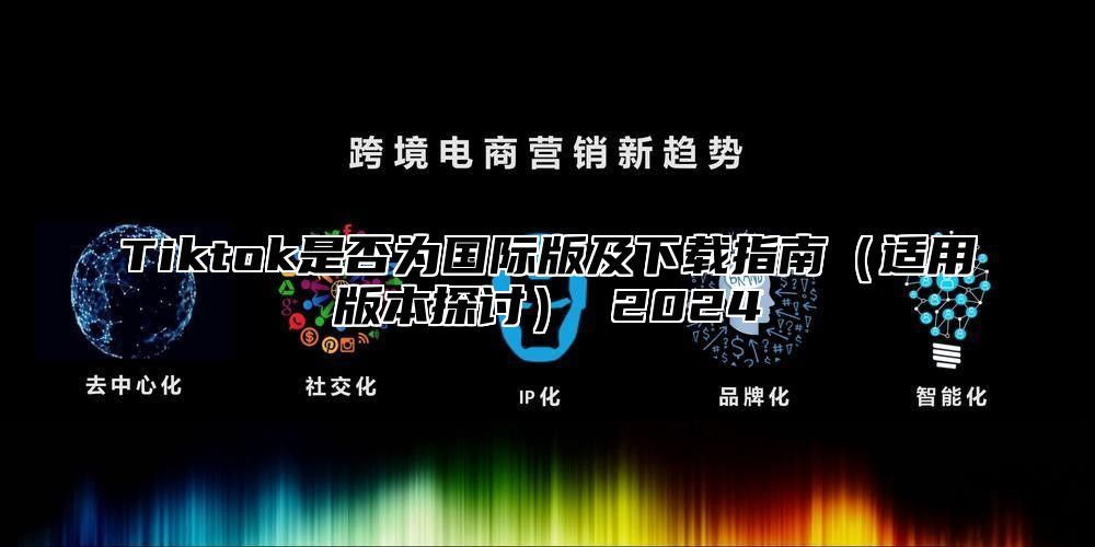 Tiktok是否为国际版及下载指南适用版本探讨 2025