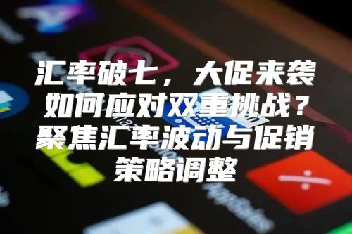 汇率破七，大促来袭如何应对双重挑战？聚焦汇率波动与促销策略调整