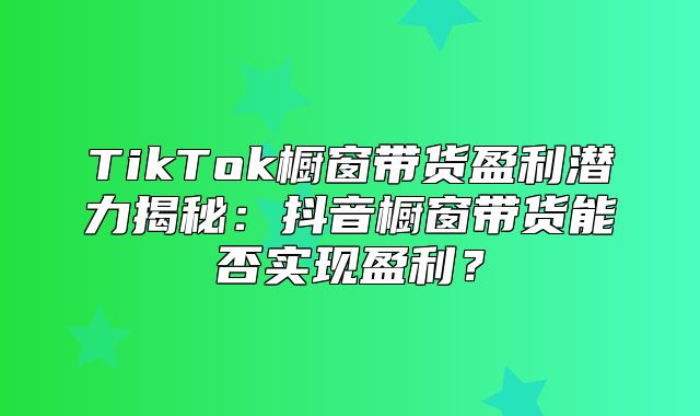 TikTok橱窗带货盈利潜力揭秘：抖音橱窗带货能否实现盈利？