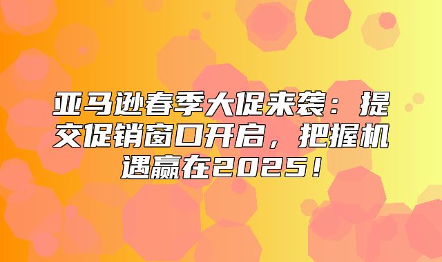 亚马逊春季大促来袭：提交促销窗口开启，把握机遇赢在2025！