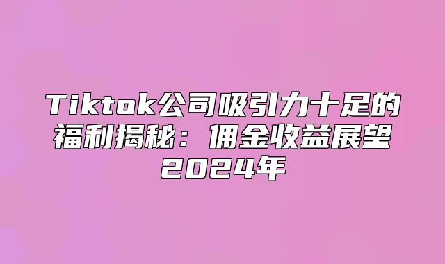 Tiktok公司吸引力十足的福利揭秘：佣金收益展望2025年