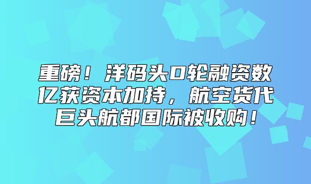 重磅！洋码头D轮融资数亿获资本加持，航空货代巨头航都国际被收购！