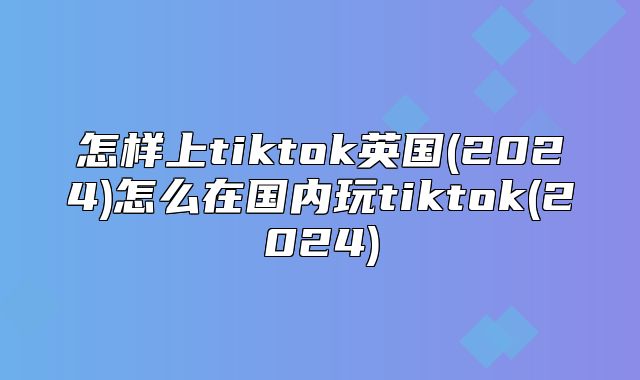 怎样上tiktok英国(2025)怎么在国内玩tiktok(2025)