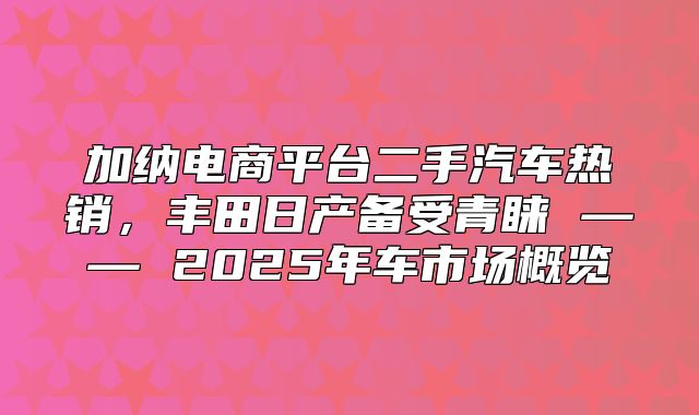 加纳电商平台二手汽车热销，丰田日产备受青睐 —— 2025年车市场概览