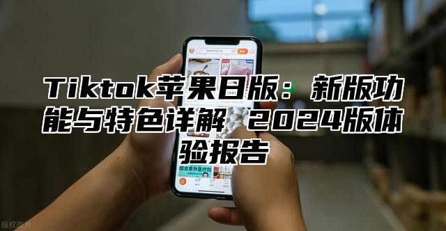 Tiktok苹果日版：新版功能与特色详解 2025版体验报告